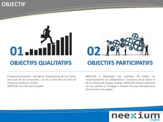 OBJECTIF
02
OBJECTIFS PARTICIPATIFS
Entreprise innovante ; entreprise respectueuse de ses clients
ainsi que de ses consultants ; la vie, le bien être et l’avis de
chaque consultants compte.
NEEXiUM où il fait bon travailler.
NEEXiUM a développé une politique RH basée sur
l’actionnariat de ces collaborateurs. Convaincu de la valeur et
de la richesse de chaque individu, NEEXiUM entend capitaliser
sur ces salariés et s’engage à associer les plus entrepreneurs
d’entre eux à son capital.
01
OBJECTIFS QUALITATIFS
 
