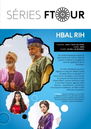 HBALRIH
Un conte fantastique inspiré du
patrimoine oral. Amour, lutte de
pouvoir, trahison et vengeance
sont les ingrédients de ce
feuilleton.
Le vieux Taj Nakhla assure la
régence au pays de Laâlam Lazreq
(Drapeau bleu), en gardant un
lourd secret. Il prépare sa succession
en essayant de faire élire son fils
«Qdam Rbah» comme chef de la tribu
et d’écarter l’héritier légitime «Riht
Lhenna». «Oud Rihane», une femme
narcissique et maléfique, se mêle à cette
lutte pour le pouvoir.
CASTING : Jamila EL HAOUNI, Farah EL FASSI,
Mohamed KHOUYI, Driss ROUKHE, Oussama
BASTAOUI, Youssef EL JOUNDI, Mohamed KAFI,
Adnane MOUHEJJA, Mehdi FOULANE, Meryam
AJEDDOU, Abdellatif KHAMOULI…
HORAIRE : 21H15 / TOUS LES JOURS
GENRE : SÉRIE
DURÉE : 30 MIN / 30 ÉPISODES
SÉRIES FT UR
 