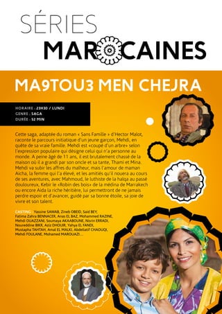 MA9TOU3 MEN CHEJRA
HORAIRE : 23H30 / LUNDI
GENRE : SAGA
DURÉE : 52 MIN
Cette saga, adaptée du roman « Sans Famille » d’Hector Malot,
raconte le parcours initiatique d’un jeune garçon, Mehdi, en
quête de sa vraie famille. Mehdi est «coupé d’un arbre» selon
l’expression populaire qui désigne celui qui n’a personne au
monde. A peine âgé de 11 ans, il est brutalement chassé de la
maison où il a grandi par son oncle et sa tante, Thami et Mina.
Mehdi va subir les affres du malheur, mais l’amour de maman
Aicha, la femme qui l’a élevé, et les amitiés qu’il nouera au cours
de ses aventures, avec Mahmoud, le luthiste de la halqa au passé
douloureux, Kebir le «Robin des bois» de la médina de Marrakech
ou encore Aida la riche héritière, lui permettront de ne jamais
perdre espoir et d’avancer, guidé par sa bonne étoile, sa joie de
vivre et son talent.
CASTING : Yassine SAWAB, Zineb OBEID, Said BEY,
Fatima Zahra BENNACER, Anas EL BAZ, Mohammed RAZINE,
Mehdi OUAZZANI, Soumaya AKAABOUNE, Nisrin ERRADI,
Noureddine BIKR, Aziz DHOUIR, Yahya EL FANDI,
Mustapha TAHTAH, Amal EL MALKI, Abdellatif CHAOUQI,
Mehdi FOULANE, Mohamed MAROUAZI…
SÉRIES
MAROCAINES
 
