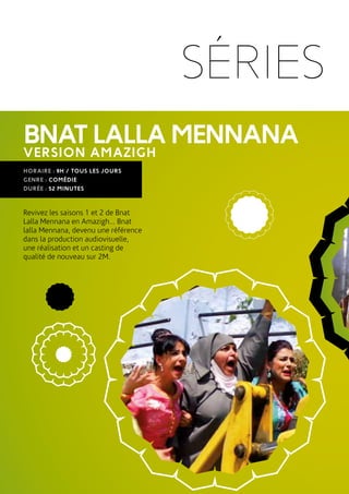 SÉRIES
VERSION AMAZIGH
BNATLALLAMENNANA
HORAIRE : 9H / TOUS LES JOURS
GENRE : COMÉDIE
DURÉE : 52 MINUTES
Revivez les saisons 1 et 2 de Bnat
Lalla Mennana en Amazigh... Bnat
lalla Mennana, devenu une référence
dans la production audiovisuelle,
une réalisation et un casting de
qualité de nouveau sur 2M.
 