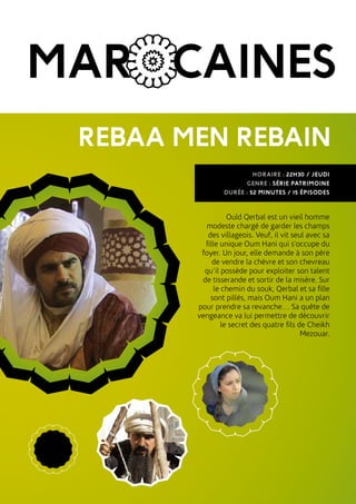 MAROCAINES
REBAA MEN REBAIN
Ould Qerbal est un vieil homme
modeste chargé de garder les champs
des villageois. Veuf, il vit seul avec sa
fille unique Oum Hani qui s’occupe du
foyer. Un jour, elle demande à son père
de vendre la chèvre et son chevreau
qu’il possède pour exploiter son talent
de tisserande et sortir de la misère. Sur
le chemin du souk, Qerbal et sa fille
sont pillés, mais Oum Hani a un plan
pour prendre sa revanche… Sa quête de
vengeance va lui permettre de découvrir
le secret des quatre fils de Cheikh
Mezouar.
HORAIRE : 22H30 / JEUDI
GENRE : SÉRIE PATRIMOINE
DURÉE : 52 MINUTES / 15 ÉPISODES
 