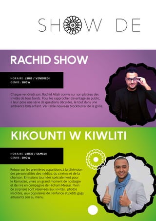 RACHIDSHOW
HORAIRE : 23H15 / VENDREDI
GENRE : SHOW
Chaque vendredi soir, Rachid Allali convie sur son plateau des
invités de tous bords. Pour les rapprocher davantage au public,
il leur pose une série de questions décalées, le tout dans une
ambiance bon enfant. Véritable nouveau blockbuster de la grille.
SH W DE
KIKOUNTI W KIWLITI
HORAIRE : 22H30 / SAMEDI
GENRE : SHOW
Retour sur les premières apparitions à la télévision
des personnalités des médias, du cinéma et de la
chanson. Emissions tournées spécialement pour
le Ramadan, vivez un grand moment de nostalgie
et de rire en compagnie de Hicham Mesrar. Plein
de surprises sont réservées aux invités : photos
insolites, jeux populaires de l’enfance et petits gags
amusants son au menu.
 