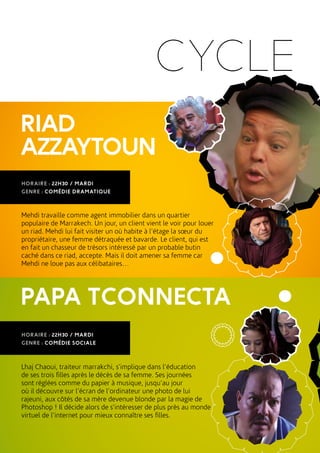 CYCLE
RIAD
AZZAYTOUN
PAPA TCONNECTA
Mehdi travaille comme agent immobilier dans un quartier
populaire de Marrakech. Un jour, un client vient le voir pour louer
un riad. Mehdi lui fait visiter un où habite à l’étage la sœur du
propriétaire, une femme détraquée et bavarde. Le client, qui est
en fait un chasseur de trésors intéressé par un probable butin
caché dans ce riad, accepte. Mais il doit amener sa femme car
Mehdi ne loue pas aux célibataires…
Lhaj Chaoui, traiteur marrakchi, s’implique dans l’éducation
de ses trois filles après le décès de sa femme. Ses journées
sont réglées comme du papier à musique, jusqu’au jour
où il découvre sur l’écran de l’ordinateur une photo de lui
rajeuni, aux côtés de sa mère devenue blonde par la magie de
Photoshop ! Il décide alors de s’intéresser de plus près au monde
virtuel de l’internet pour mieux connaître ses filles.
HORAIRE : 22H30 / MARDI
GENRE : COMÉDIE DRAMATIQUE
HORAIRE : 22H30 / MARDI
GENRE : COMÉDIE SOCIALE
 