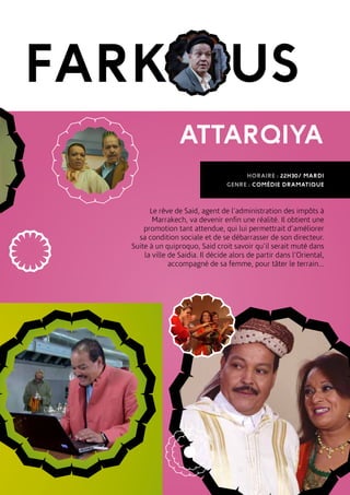 FARK US
ATTARQIYA
HORAIRE : 22H30/ MARDI
GENRE : COMÉDIE DRAMATIQUE
Le rêve de Said, agent de l’administration des impôts à
Marrakech, va devenir enfin une réalité. Il obtient une
promotion tant attendue, qui lui permettrait d’améliorer
sa condition sociale et de se débarrasser de son directeur.
Suite à un quiproquo, Said croit savoir qu’il serait muté dans
la ville de Saidia. Il décide alors de partir dans l’Oriental,
accompagné de sa femme, pour tâter le terrain...
 