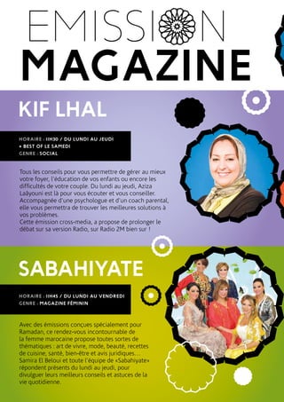 EMISSI N
KIF LHAL
SABAHIYATE
MAGAZINE
HORAIRE : 11H30 / DU LUNDI AU JEUDI
+ BEST OF LE SAMEDI
GENRE : SOCIAL
HORAIRE : 11H45 / DU LUNDI AU VENDREDI
GENRE : MAGAZINE FÉMININ
Tous les conseils pour vous permettre de gérer au mieux
votre foyer, l’éducation de vos enfants ou encore les
difficultés de votre couple. Du lundi au jeudi, Aziza
Laâyouni est là pour vous écouter et vous conseiller.
Accompagnée d’une psychologue et d’un coach parental,
elle vous permettra de trouver les meilleures solutions à
vos problèmes.
Cette émission cross-media, a propose de prolonger le
débat sur sa version Radio, sur Radio 2M bien sur !
Avec des émissions conçues spécialement pour
Ramadan, ce rendez-vous incontournable de
la femme marocaine propose toutes sortes de
thématiques : art de vivre, mode, beauté, recettes
de cuisine, santé, bien-être et avis juridiques…
Samira El Beloui et toute l’équipe de «Sabahiyate»
répondent présents du lundi au jeudi, pour
divulguer leurs meilleurs conseils et astuces de la
vie quotidienne.
 