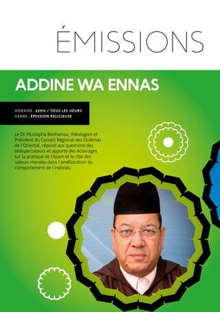 ADDINEWAENNAS
HORAIRE : 22H15 / TOUS LES JOURS
GENRE : ÉMISSION RELIGIEUSE
Le Dr Mustapha Benhamza, théologien et
Président du Conseil Régional des Oulémas
de l’Oriental, répond aux questions des
téléspectateurs et apporte des éclairages
sur la pratique de l’Islam et le rôle des
valeurs morales dans l’amélioration du
comportement de l’individu.
ÉMISSIONS
 