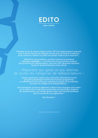 Salim CHEIKH
EDITO
Ramadan arrive et comme chaque année, 2M s’est soigneusement préparée
avec la ferme intention de dépasser encore tous ses records d’audience,
et de continuer à séduire un public de qualité, toujours plus important…
Fédératrice par excellence, comme l’annonce sa promesse
« 2M nous rassemble ! », la Chaine sait aussi se montrer toujours
plus proche de ses téléspectateurs, pour leur offrir de grands moments
de plaisir, de divertissement et de culture.
« Répondre aux goûts et aux attentes
de toutes les catégories de téléspectateurs »
Chaque année plus créative, plus innovante, 2M propose encore
une grille spécialement enrichie de nouveaux programmes,
et suffisamment diversifiée pour répondre aux goûts et aux attentes
de toutes les catégories de téléspectateurs…
Des nouveautés qui feront également l’objet d’une campagne particulière
sur la radio et sur le web, poursuivant ainsi une dynamique moderne
de communication, qui l’année dernière déjà s’est montrée bénéfique
pour le succès de nos programmes !
Bon Ramadan !
 