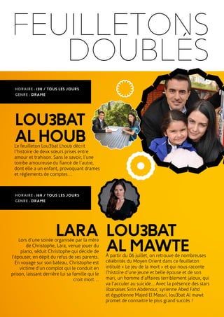 FEUILLETONS
DOUBLÉS
LOU3BAT
ALHOUBLe feuilleton Lou3bat Lhoub décrit
l’histoire de deux sœurs prises entre
amour et trahison. Sans le savoir, l’une
tombe amoureuse du fiancé de l’autre,
dont elle a un enfant, provoquant drames
et règlements de comptes…
HORAIRE : 13H / TOUS LES JOURS
GENRE : DRAME
LARALors d’une soirée organisée par la mère
de Christophe, Lara, venue jouer du
piano, séduit Christophe qui décide de
l’épouser, en dépit du refus de ses parents.
En voyage sur son bateau, Christophe est
victime d’un complot qui le conduit en
prison, laissant derrière lui sa famille qui le
croit mort…
LOU3BAT
ALMAWTEÀ partir du 06 juillet, on retrouve de nombreuses
célébrités du Moyen Orient dans ce feuilleton
intitulé « Le jeu de la mort » et qui nous raconte
l’histoire d’une jeune et belle épouse et de son
mari, un homme d’affaires terriblement jaloux, qui
va l’acculer au suicide... Avec la présence des stars
libanaises Sirin Abdenour, syrienne Abed Fahd
et égyptienne Majed El Massri, lou3bat Al mawt
promet de connaitre le plus grand succès !
HORAIRE : 16H / TOUS LES JOURS
GENRE : DRAME
 