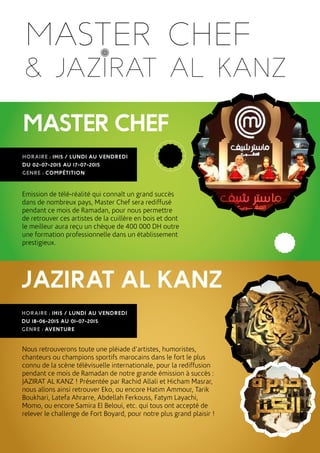MASTERCHEF
HORAIRE : 1H15 / LUNDI AU VENDREDI
DU 02-07-2015 AU 17-07-2015
GENRE : COMPÉTITION
Emission de télé-réalité qui connaît un grand succès
dans de nombreux pays, Master Chef sera rediffusé
pendant ce mois de Ramadan, pour nous permettre
de retrouver ces artistes de la cuillère en bois et dont
le meilleur aura reçu un chèque de 400 000 DH outre
une formation professionnelle dans un établissement
prestigieux.
JAZIRAT AL KANZ
HORAIRE : 1H15 / LUNDI AU VENDREDI
DU 18-06-2015 AU 01-07-2015
GENRE : AVENTURE
Nous retrouverons toute une pléiade d’artistes, humoristes,
chanteurs ou champions sportifs marocains dans le fort le plus
connu de la scène télévisuelle internationale, pour la rediffusion
pendant ce mois de Ramadan de notre grande émission à succès :
JAZIRAT AL KANZ ! Présentée par Rachid Allali et Hicham Masrar,
nous allons ainsi retrouver Eko, ou encore Hatim Ammour, Tarik
Boukhari, Latefa Ahrarre, Abdellah Ferkouss, Fatym Layachi,
Momo, ou encore Samira El Beloui, etc. qui tous ont accepté de
relever le challenge de Fort Boyard, pour notre plus grand plaisir !
MASTER CHEF
& JAZIRAT AL KANZ
 