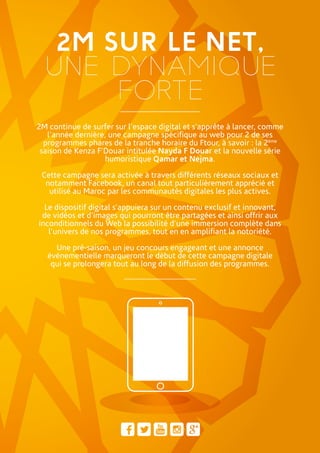 2M SUR LE NET,
UNE DYNAMIQUE
FORTE
2M continue de surfer sur l’espace digital et s’apprête à lancer, comme
l’année dernière, une campagne spécifique au web pour 2 de ses
programmes phares de la tranche horaire du Ftour, à savoir : la 2ème
saison de Kenza F’Douar intitulée Nayda F Douar et la nouvelle série
humoristique Qamar et Nejma.
Cette campagne sera activée à travers différents réseaux sociaux et
notamment Facebook, un canal tout particulièrement apprécié et
utilisé au Maroc par les communautés digitales les plus actives.
Le dispositif digital s’appuiera sur un contenu exclusif et innovant,
de vidéos et d’images qui pourront être partagées et ainsi offrir aux
inconditionnels du Web la possibilité d’une immersion complète dans
l’univers de nos programmes, tout en en amplifiant la notoriété.
Une pré-saison, un jeu concours engageant et une annonce
événementielle marqueront le début de cette campagne digitale
qui se prolongera tout au long de la diffusion des programmes.
 