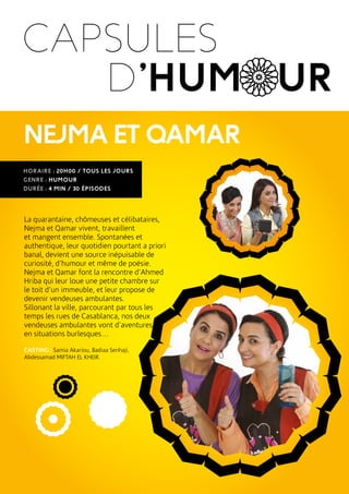 HORAIRE : 20H00 / TOUS LES JOURS
GENRE : HUMOUR
DURÉE : 4 MIN / 30 ÉPISODES
La quarantaine, chômeuses et célibataires,
Nejma et Qamar vivent, travaillent
et mangent ensemble. Spontanées et
authentique, leur quotidien pourtant a priori
banal, devient une source inépuisable de
curiosité, d’humour et même de poésie.
Nejma et Qamar font la rencontre d’Ahmed
Hriba qui leur loue une petite chambre sur
le toit d’un immeuble, et leur propose de
devenir vendeuses ambulantes.
Sillonant la ville, parcourant par tous les
temps les rues de Casablanca, nos deux
vendeuses ambulantes vont d’aventures
en situations burlesques…
CASTING : Samia Akariou, Badiaa Senhaji,
Abdessamad MIFTAH EL KHEIR.
D’HUMOUR
CAPSULES
NEJMAETQAMAR
 