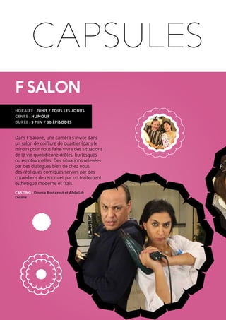 FSALON
HORAIRE : 20H15 / TOUS LES JOURS
GENRE : HUMOUR
DURÉE : 3 MIN / 30 ÉPISODES
Dans F’Salone, une caméra s’invite dans
un salon de coiffure de quartier (dans le
miroir) pour nous faire vivre des situations
de la vie quotidienne drôles, burlesques
ou émotionnelles. Des situations relevées
par des dialogues bien de chez nous,
des répliques comiques servies par des
comédiens de renom et par un traitement
esthétique moderne et frais.
CASTING : Dounia Boutazout et Abdallah
Didane
CAPSULES
 