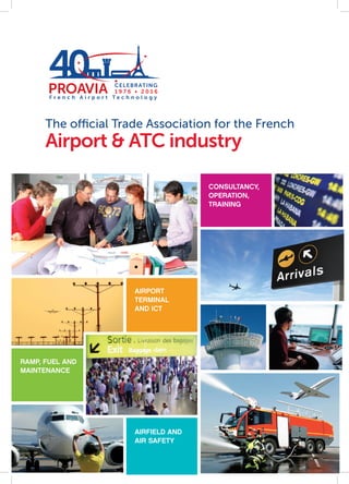 The official Trade Association for the French
Airport & ATC industry
n
2016
Celebrating
PRO
AVIA Associat
ion
1976 2016Years
CELEBRATING
1 9 7 6 •   2 0 1 6
F r e n c h A i r p o r t T e c h n o l o g y
40 CELEBRATING
1 9 7 6 •   2 0 1 6
CONSULTANCY,
OPERATION,
TRAINING
AIRPORT
TERMINAL
AND ICT
AIRFIELD AND
AIR SAFETY
RAMP, FUEL AND
MAINTENANCE
 