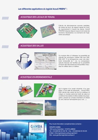 Pour toute information complémentaire contacter : 
GROUPE GAMBA 
163 rue du Colombier - 31670 LABEGE 
Tél : +33 (0)5 62 24 36 76 – Fax : +33 (0)5 62 24 35 25 
E-Mail : infos.logiciel@acoustique-gamba.fr 
Site : www.gamba-logicielacoustique.fr 
Calculs de décroissances sonores spatiales, 
de cartes de bruit, de rapport signal sur bruit, 
de rayonnement à travers les parois, AcouS 
PROPA® dispose depuis toujours de toutes les 
fonctions nécessaires à ce domaine de l’ingé-nierie 
acoustique. 
Ce module offre à l’utilisateur la possibilité de 
calculer les principaux critères tels que C80, 
D50, EDT, Tr et échogramme, avec une réso-lution 
temporelle de 1 ms. La comparaison 
calculs-mesures est facilitée par la possibilité 
d’import des décroissances temporelles mesu-rées 
et collées dans un tableur. 
Qu’il s’agisse d’un projet industriel, d’un parc 
éolien, d’une salle de spectacle,... AcouS PRO-PA 
® calcule des cartes de bruit en extérieur et 
intègre un module optionnel inédit de calcul en 
conditions favorables et défavorables à la propa-gation, 
prenant en compte orientation et vitesse 
du vent, état de l’atmosphère (jour, nuit, ...). 
////////// ACOUSTIQUE DES LOCAUX DE TRAVAIL 
////////// ACOUSTIQUE DES SALLES 
////////// ACOUSTIQUE ENVIRONNEMENTALE 
Les différentes applications du logiciel AcouS PROPA® : 
