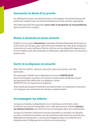 3
Surmonter le décès d’un proche
Les délégués sociaux sont présents pour accompagner les personnes qui ont
perdu leur conjoint, par une écoute chaleureuse et des conseils appropriés.
Des aides peuvent être apportées pour aider à réorganiser la vie quotidienne
après la perte d’un conjoint.
Rester à domicile en toute sérénité
KLESIA a mis en place Domissimo, l’enseigne Paritaire Nationale de Services à
la Personne du Groupe, pour permettre aux retraités de rester plus longtemps
à domicile en toute confiance. Elle les informe sur les dispositifs légaux et les
met en relation avec des prestataires référencés, spécialisés dans les services à
la personne.
Sortir et se déplacer en sécurité
Aller chez le coiffeur, retrouver des amis, faire ses courses, voir des
spectacles…
Sur demande, KLESIA met à disposition le service SORTIR PLUS
pour accompagner, à pied ou en voiture, les personnes de 80 ans et plus
qui éprouvent des difficultés à se déplacer seules.
SORTIR PLUS s’occupe de tout organiser.
Une simple participation financière sera demandée, le complément étant pris
en charge par les institutions de retraite complémentaire.
Accompagner les aidants
Lorsque la maladie, la dépendance ou le handicap surviennent, rester
à domicile est souvent impossible sans l’aide des proches. KLESIA soutient
les aidants familiaux, les informe et les accompagne dans leurs démarches.
Lorsque le maintien à domicile n’est plus possible ou souhaité, les équipes
sociales orientent les familles vers des solutions alternatives (accueil de jour,
hébergement temporaire...) ou les accompagnent dans la recherche d’un
établissement d’hébergement conforme à leurs besoins.
 