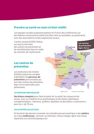 Prendre sa santé en main et bien vieillir
Les équipes sociales proposent partout en France des conférences sur
des thèmes concernant la santé et le bien-être au quotidien, en partenariat
avec des associations et des organismes locaux.
L’action sociale KLESIA réalise,
sur tout le territoire,
des actions de prévention et
de sensibilisation dans le cadre
du maintien de l’autonomie.
Les centres de
prévention
Les institutions de retraite
KLESIA invitent les retraités
à bénéficier de parcours de
prévention personnalisés au
sein des centres de prévention
Agirc-Arrco dont elles sont
partenaires.
LE PARCOURS INDIVIDUALISÉ
Des bilans complets pour faire le point sur la santé, les risques et les
atouts, avec un médecin et un psychologue et des bilans spécifiques
complémentaires : mémoire, audition, équilibre ou des bilans « autonomie »
pour les + de 75 ans.
LES ACTIVITÉS COLLECTIVES
En fonction des besoins recensés, les retraités peuvent participer à des ateliers
ou à des conférences : stimuler sa mémoire, mieux manger, gérer son stress,
reprendre une activité physique etc.
Les Arcades
Troyes
CRP
Lyon
CPA
Grenoble
CRPA
Clermont-Ferrand
IRIPS
Marseille
MONTPASTEL
Montpellier
Pirandello
Paris 13
Bien Vieillir
Rennes
ouverture prévisionnelle 2013
Bien Vieillir
Bordeaux
ouverture prévisionnelle 2013
Bien Vieillir
Nantes
ouverture prévisionnelle 2013
Chabrol
Paris 10
Centre de Prévention
Bien Vieillir Alsace
Strasbourg
Turbigo
Paris 2
CEDIP
Toulouse
CDPRV
Valence
Renouvance
Rouen
Centre ouvert Centre en cours de création
Prévenlys
Lille
Les centres
de prévention
Agirc-Arrco
 
