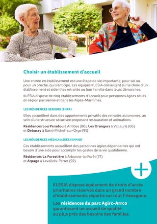 Choisir un établissement d’accueil
Une entrée en établissement est une étape de vie importante, pour soi ou
pour un proche, qui s’anticipe. Les équipes KLESIA conseillent sur le choix d’un
établissement et aident les retraités ou leur famille dans leurs démarches.
KLESIA dispose de cinq établissements d’accueil pour personnes âgées situés
en région parisienne et dans les Alpes-Maritimes.
LES RÉSIDENCES SENIORS (EHPA)
Elles accueillent dans des appartements privatifs des retraités autonomes, au
sein d’une structure sécurisée proposant restauration et animations.
Résidences Lou Paradou à Antibes (06), Les Orangers à Vallauris (06)
et Debussy à Saint-Michel-sur-Orge (91)
LES RÉSIDENCES MÉDICALISÉES (EHPAD)
Ces établissements accueillent des personnes âgées dépendantes qui ont
besoin d’une aide pour accomplir les gestes de la vie quotidienne.
Résidences La Forestière à Arbonne-la-Forêt (77)
et Arpage à Levallois-Perret (92)
KLESIA dispose également de droits d’accès
prioritaires réservés dans un grand nombre
d’établissements répartis sur tout l’Hexagone.
Les résidences du parc Agirc-Arrco
garantissent un accueil de qualité
au plus près des besoins des familles.
5
+
 