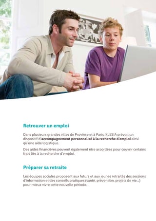 Retrouver un emploi
Dans plusieurs grandes villes de Province et à Paris, KLESIA prévoit un
dispositif d’accompagnement personnalisé à la recherche d’emploi ainsi
qu’une aide logistique.
Des aides financières peuvent également être accordées pour couvrir certains
frais liés à la recherche d’emploi.
Préparer sa retraite
Les équipes sociales proposent aux futurs et aux jeunes retraités des sessions
d’information et des conseils pratiques (santé, prévention, projets de vie…)
pour mieux vivre cette nouvelle période.
 