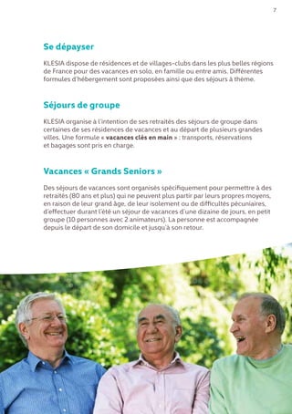 7
Se dépayser
KLESIA dispose de résidences et de villages-clubs dans les plus belles régions
de France pour des vacances en solo, en famille ou entre amis. Différentes
formules d’hébergement sont proposées ainsi que des séjours à thème.
Séjours de groupe
KLESIA organise à l’intention de ses retraités des séjours de groupe dans
certaines de ses résidences de vacances et au départ de plusieurs grandes
villes. Une formule « vacances clés en main » : transports, réservations
et bagages sont pris en charge.
Vacances « Grands Seniors »
Des séjours de vacances sont organisés spécifiquement pour permettre à des
retraités (80 ans et plus) qui ne peuvent plus partir par leurs propres moyens,
en raison de leur grand âge, de leur isolement ou de difficultés pécuniaires,
d’effectuer durant l’été un séjour de vacances d’une dizaine de jours, en petit
groupe (10 personnes avec 2 animateurs). La personne est accompagnée
depuis le départ de son domicile et jusqu’à son retour.
 