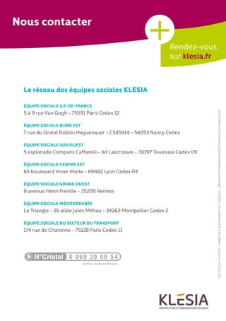 000.271/13.4-PHOTOS:THINKSTOCK,PHOTONONSTOP,CHBIELSA-CRÉATIONETIMPRESSIONASSOCIATIONDEMOYENSKLESIA
Le réseau des équipes sociales KLESIA
ÉQUIPE SOCIALE ILE-DE-FRANCE
5 à 9 rue Van Gogh - 75591 Paris Cedex 12
ÉQUIPE SOCIALE NORD EST
7 rue du Grand Rabbin Haguenauer - CS45414 - 54053 Nancy Cedex
ÉQUIPE SOCIALE SUD OUEST
5 esplanade Compans Caffarelli - bd Lascrosses - 31097 Toulouse Cedex 09
ÉQUIPE SOCIALE CENTRE EST
65 boulevard Vivier Merle - 69482 Lyon Cedex 03
ÉQUIPE SOCIALE GRAND OUEST
8 avenue Henri Fréville - 35200 Rennes
ÉQUIPE SOCIALE MÉDITERRANÉE
Le Triangle - 26 allée Jules Milhau - 34263 Montpellier Cedex 2
ÉQUIPE SOCIALE DU SECTEUR DU TRANSPORT
174 rue de Charonne - 75128 Paris Cedex 11
Rendez-vous
sur klesia.fr
+Nous contacter
 
