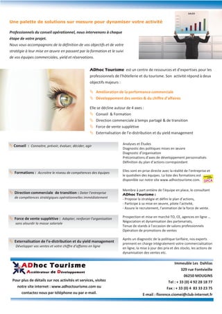 Une palette de solutions sur mesure pour dynamiser votre activité

Professionnels du conseil opérationnel, nous intervenons à chaque
étape de votre projet.
Nous vous accompagnons de la définition de vos objectifs et de votre
stratégie à leur mise en œuvre en passant par la formation et le suivi
de vos équipes commerciales, yield et réservations.


                                                      ADhoc Tourisme est un centre de ressources et d’expertises pour les
                                                      professionnels de l’hôtellerie et du tourisme. Son activité répond à deux
                                                      objectifs majeurs :

                                                       Amélioration de la performance commerciale
                                                       Développement des ventes & du chiffre d’affaires

                                                      Elle se décline autour de 4 axes :
                                                       Conseil & Formation
                                                       Direction commerciale à temps partagé & de transition
                                                       Force de vente supplétive
                                                       Externalisation de l’e-distribution et du yield management

                                                                            Analyses et Études
 Conseil : Connaitre, prévoir, évaluer, décider, agir
                                                                            Diagnostic des politiques mises en œuvre
                                                                            Diagnostic d’organisation
                                                                            Préconisations d’axes de développement personnalisés
                                                                            Définition du plan d’actions correspondant

                                                                            Elles sont en prise directe avec la réalité de l’entreprise et
 Formations : Accroitre le niveau de compétences des équipes
                                                                            le quotidien des équipes. La liste des formations est
                                                                            disponible sur notre site www.adhoctourisme.com.

                                                                            Membre à part entière de l’équipe en place, le consultant
 Direction commerciale de transition : Doter l’entreprise                  ADhoc Tourisme :
   de compétences stratégiques opérationnelles immédiatement                - Propose la stratégie et défini le plan d’actions,
                                                                            - Participe à sa mise en œuvre, pilote l’activité,
                                                                            - Assure le recrutement, l’animation de la force de vente.

                                                                            Prospection et mise en marché TO, CE, agences en ligne …
 Force de vente supplétive : Adapter, renforcer l’organisation
                                                                            Négociation et dynamisation des partenariats,
   sans alourdir la masse salariale
                                                                            Tenue de stands à l’occasion de salons professionnels
                                                                            Opération de promotions de ventes

                                                                            Après un diagnostic de la politique tarifaire, nos experts
 Externalisation de l’e-distribution et du yield management
                                                                            prennent en charge intégralement votre commercialisation
    Développer vos ventes et votre chiffre d’affaires en ligne
                                                                            en ligne, la mise à jour des prix et des stocks, les actions de
                                                                            dynamisation des ventes etc.


        ADhoc Tourisme                                                                                          Immeuble Les Dahlias
                                                                                                                     329 rue Fontvieille
           A ccélérateur de D éveloppement
                                                                                                                       06250 MOUGINS
 Pour plus de détails sur nos activités et services, visitez                                                Tel : + 33 (0) 4 92 28 18 77
     notre site internet : www.adhoctourisme.com ou                                                        Fax : + 33 (0) 4 83 33 23 75
        contactez nous par téléphone ou par e-mail.                                       E-mail : florence.ciomei@club-internet.fr
 