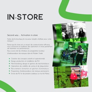 IN-STORE 
Second way… Activation in-store 
Faites de la boutique, le nouveau tremplin d’affaire pour votre 
marque ! 
Parce-que le store est un moyen de communication efficace, 
nous concevons et réalisons des opérations in-store permettant 
de maximiser vos performances : 
Nous avons été les initiateurs du programme novateur 
d’ambassadeurs de marques dans le Modern Trade 
Création de concepts créatifs et opérationnels 
Design, production et installation de PLV 
Merchandising, design et gestion de merchandiseurs 
Opérations de visibilité, de vente, et de dégustation 
Recrutement, formation et gestion d’animateurs 
Programme d’ambassadeurs de marque permanents 
Envois de PLV et de produits cadeaux sur tout le Maroc 
 