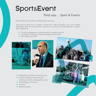 SportEvent 
Third way… Sport  Events 
Entrez dans le match de la communication sportive ! 
Parce-que le sport est un vecteur universel de valeurs positives, nous nous sommes 
spécialisés dans la communication sportive en concevant, accompagnant et gérant 
des évènements : 
Conseil stratégique en communication et marketing sportif 
Conception créative et opérationnelle de l’évènement 
Plan marketing à 360° 
Réalisation de dossiers de sponsoring 
Gestion logistique de l’évènement 
(catering, transferts, hébergements, etc.) 
Teambuilding et Incentive 
Tournées 
Relations presse 
 