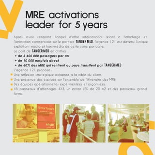 MREactivations 
leaderfor years 
Après avoir remporté l'appel d'offre international relatif à l'affichage et 
l’animation commerciale sur le port de TANGER MED, l'agence 121 est devenu l'unique 
exploitant média et hors-média de cette zone portuaire. 
Le port de Tanger Med en chiffres : 
+ de 2 400 000 passagers par an 
+ de 10 000 emplois direct 
+ de 60% des MRE qui rentrent au pays transitent par Tanger Med 
L'agence 121 propose : 
Une réflexion stratégique adaptée à la cible du client. 
Une présence des équipes sur l'ensemble de l'itinéraire des MRE 
Des équipes opérationnelles expérimentées et organisées. 
45 panneaux d’affichages 4X3, un écran LED de 20 m2 et des panneaux grand 
format 
 