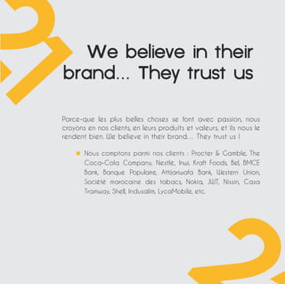 Webelieveintheir 
brand…Theytrustus 
Parce-que les plus belles choses se font avec passion, nous 
croyons en nos clients, en leurs produits et valeurs, et ils nous le 
rendent bien. We believe in their brand… They trust us ! 
Nous comptons parmi nos clients : Procter  Gamble, The 
Coca-Cola Company, Nestlé, Inwi, Kraft Foods, Bel, BMCE 
Bank, Banque Populaire, Attijariwafa Bank, Western Union, 
Société marocaine des tabacs, Nokia, JWT, Nissin, Casa 
Tramway, Shell, Indusalim, LycaMobile, etc. 
 