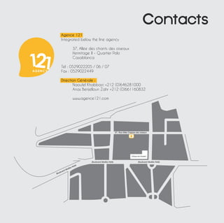 Contacts 
67, Rue Allée Champs des oiseaux 
Boulevard Modibo Keita Boulevard Modibo Keita 
Boulevard Modibo Keita 
Clinique Dar Essalam 
Agence 121 
Integrated below the line agency 
37, Allée des chants des oiseaux 
Hermitage II - Quartier Polo 
Casablanca 
Tel : 0529022205 / 06 / 07 
Fax : 0529022449 
Direction Générale : 
Naoufel Khabbazi +212 (0)646281000 
Anas Benjelloun Zahr +212 (0)661160832 
www.agence121.com 
