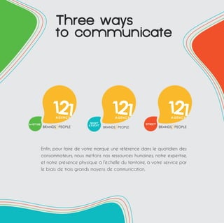 Threeways 
tocommunicate 
Enfin, pour faire de votre marque une référence dans le quotidien des 
consommateurs, nous mettons nos ressources humaines, notre expertise, 
et notre présence physique à l’échelle du territoire, à votre service par 
le biais de trois grands moyens de communication. 
 
