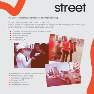 First way… Marketing opérationnel et Street marketing 
Engagez votre marque sur la route du succès ! 
Puisque la rue est une puissante voie de levier d’image et de promotion des ventes, nous 
faisons rayonner votre marque dans l’espace public : 
Créations de concepts créatifs et opérationnels 
Roadshows et tournées 
Distribution de flyers 
Ventes Street 
Ventes HORECA 
Habillage et visibilité en points de ventes 
Animateurs de ventes trade 
Animation et stands de rue 
Brigades en VTT 
Opérations de buzz 
Lancement de produits 
street 
 