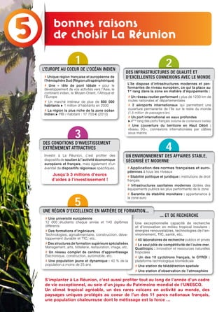 Une exceptionnelle capacité de recherche
et d’innovation en milieu tropical insulaire :
énergies renouvelables, technologies de l’en-
vironnement, TIC, santé, etc.
# 40 laboratoires de recherche publics et privés
# Le seul pôle de compétitivité de l’outre-mer,
Qualitropic : innovation et ressources naturelles
tropicales
# Un des 10 cyclotrons français, le CYROI :
plateforme technologique biomédicale
# Une station de télédétection spatiale
# Une station d’observation de l’atmosphère
Bonnes raisons
de choisir la Réunion
S’implanter à La Réunion, c’est aussi profiter tout au long de l’année d’un cadre
de vie exceptionnel, au sein d’un joyau du Patrimoine mondial de l’UNESCO.
Un climat tropical agréable, un des rares volcans en activité au monde, des
paysages uniques protégés au coeur de l’un des 11 parcs nationaux français,
une population chaleureuse dont le métissage est la force …
1
l’EuroPE Au CoEur dE l’oCéAN INdIEN
# Unique région française et européenne de
l’hémisphère Sud (Région ultrapériphérique)
# Une « tête de pont idéale » pour le
développement de vos activités vers l’Asie, le
continent indien, le Moyen-Orient, l’Afrique et
l’Europe
# Un marché intérieur de plus de 800 000
habitants u 1 million d’habitants en 2030
# La région la plus riche de la zone océan
Indien u PIB / habitant : 17 700 € (2010)
3
dES CoNdITIoNS d’INvESTISSEmENT
EXTrêmEmENT ATTrACTIvES
Investir à La Réunion, c’est profiter des
dispositifs de soutien à l’activité économique
européens et français, mais également d’un
éventail de dispositifs régionaux spécifiques.
Jusqu’à 3 millions d’euros
d’aides à l’investissement !
5
# Une université européenne
12 000 étudiants chaque année et 140 diplômes
différents
# Des formations d’ingénieurs
Technologies, agroalimentaire, construction, déve-
loppement durable et TIC, etc.
# Des structures de formation supérieure spécialisées
Management, arts, hôtellerie, restauration, image, etc.
# Un réseau complet de centres d’apprentissage
Électronique, construction, automobile, etc.
# Une population jeune et dynamique : 40 % de la
population a moins de 25 ans
uNE régIoN d’EXCEllENCE EN mATIèrE dE formATIoN...
... ET dE rEChErChE
4
# Application des normes françaises et euro-
péennes à tous les niveaux
# Stabilité politique et juridique : institutions de droit
français
# Infrastructures sanitaires modernes dotées des
équipements publics les plus performants de la zone
# Garantie de stabilité monétaire : appartenance à
la zone euro
uN ENvIroNNEmENT dES AffAIrES STABlE,
SéCurISé ET modErNE
2
dES INfrASTruCTurES dE quAlITé ET
d’EXCEllENTES CoNNEXIoNS AvEC lE moNdE
# Un réseau routier performant : plus de 1200 km de
routes nationales et départementales
# 2 aéroports internationaux qui permettent une
ouverture permanente de l’île sur le reste du monde
(1,5 million de passagers/an)
# Un port international en eaux profondes
u 4ème
rang des ports français (volume de conteneurs traités)
# Une couverture du territoire en Haut Débit :
réseau 3G+, connexions internationales par câbles
sous marins
L’île dispose d’infrastructures modernes et per-
formantes de niveau européen, ce qui la place au
1er
rang dans la zone en matière d’équipements :
bonnes raisons
de choisir La Réunion
 