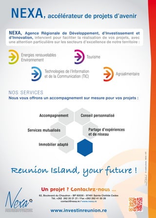 62, Boulevard du Chaudron - BP 60030 - 97491 Sainte Clotilde Cedex
Tél. +262 262 20 21 21 / Fax +262 262 41 00 26
contact@nexa.re / www.nexa.re
www.investinreunion.re
NEXA, Agence Régionale de Développement, d’Investissement et
d’Innovation, intervient pour faciliter la réalisation de vos projets, avec
une attention particulière sur les secteurs d’excellence de notre territoire :
energies renouvelables
environnement
tourisme
technologies de l’information
et de la communication (tic)
agroalimentaire
nos serVices
Nous vous offrons un accompagnement sur mesure pour vos projets :
Accompagnement Conseil personnalisé
Partage d’expériences
et de réseau
Services mutualisés
Immobilier adapté
accélérateur de projets d’avenir,
miss©créditsphotos:NEXA//IRT
Reunion Island, your future !
 