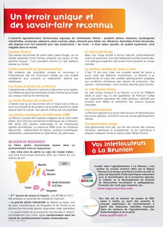 Un terroir unique et
des savoir-faire reconnus
l’ananas victoria
Cet ananas réunionnais de petite taille (Label Rouge), qui se
récolte quasiment toute l’année, présente une saveur et des
parfums uniques : il est considéré comme l’un des meilleurs
ananas au monde.
l’huile essentielle de géranium Bourbon
Elle présente des propriétés uniques et reconnues à
l’international. Elle est notamment utilisée par une société
canadienne pour produire un médicament destiné aux
diabétiques.
les rhums et alcools de la réunion
L’expertise de La Réunion n’est plus à démontrer en la matière.
Les différentes gammes existantes ont été maintes fois primées
aux niveaux national et international.
la vanille Bourbon de la réunion
L’histoire veut qu’un réunionnais soit à l’origine de la mise au
point du procédé de fécondation de la vanille aujourd’hui utilisé
partout dans le monde. Son parfum intense est incomparable.
les plantes aromatiques et médicinales (PAm)
La Réunion compte 835 espèces indigènes de la zone océan
Indien, dont 234 sont strictement endémiques de La Réunion.
Elle abrite 200 plantes médicinales et de nombreuses
plantes aromatiques. La ressource PAM ouvre de nombreux
débouchés : médicaments et tisanes, produits cosmétiques,
alimentaires, phytosanitaires et vétérinaires, de parfumerie.
le litchi label rouge
Beau fruit rouge récolté à bonne maturité, particulièrement
charnu et savoureux, à la chair idéalement sucrée et parfumée,
il se distingue largement des autres litchis produits au niveau
mondial.
la création variétale de canne à sucre
Il faut 15 ans pour créer une nouvelle variété de canne à
sucre. Avec ses différents microclimats, La Réunion a su
expérimenter et créer des variétés spécifiquement adaptées
aux conditions climatiques des régions de production. Ces
cannes « réunionnaises » sont vendues dans les pays sucriers.
le café Bourbon Pointu
Un café unique introduit à La Réunion à la fin du XVIIIème
siècle et ayant reçu la rare appellation de Premium Coffee
par l’association japonaise des cafés spéciaux, destinée aux
produits sans défaut et présentant des saveurs typiques
marquées.
les sucres spéciaux
La Réunion dispose d’un savoir faire reconnu et demandé pour
les sucres spéciaux, blonds et roux de cannes spécifiquement
raffinés.
une gastronomie unique
Une gastronomie hors pair, qui tire ses racines des cultures
africaines, asiatiques et européennes, et qui commence à
attaquer quelques niches à l’export (Asie, Moyen Orient).
uN oCéAN dE rESSourCES
La filière pêche réunionnaise évolue dans un
environnement riche en ressources.
# Une riche zone de pêche au cœur de l’océan Indien :
une Zone Economique Exclusive (ZEE) qui s’étend sur 2,8
millions de km²
# 2ème
source de revenu à l’export, soit 66 M€ en 2011 :
elle présente un potentiel de croissance important
# La grande pêche industrielle se déploie au large, vers
les eaux subantartiques de Kerguelen et de Crozet où se
pêchent les très prisés légines, langoustes, raies, grenadiers
# La quasi-totalité de la production est écoulée à l’export,
principalement vers l’Asie, après transformation dans les
usines de conditionnement locales ultramodernes
Sources : Insee / IEDOM
L’industrie agroalimentaire réunionnaise regroupe de nombreuses filières : produits laitiers, boissons, boulangeries
industrielles, conserves, salaisons, plats cuisinés, tabac, aliments pour bétail, etc. Moderne, diversifiée et bien structurée,
elle dispose d’un fort potentiel pour des productions « de niche » à forte valeur ajoutée, de qualité supérieure, voire
inégalée dans le monde.
Vos interlocuteurs
à La Réunion
Investir dans l’agroalimentaire à La Réunion, c’est
profiter du soutien renforcé offert par la Région
Réunion à ce secteur prioritaire à travers la mise en
place de dispositifs d’aide spécifiques notamment
pour la diversification de la production agricole,
la création ou le développement de produits
de découvertes touristiques et pédagogiques,
l’évolution de l’outil agro-industriel, etc.
www.regionreunion.com
Son rôle est de soutenir les projets de R&D
visant à mettre au point des produits et
process respectueux de l’environnement à
partir des ressources naturelles tropicales
dans les secteurs de l’agroalimentaire, des
biotechnologies et de la santé.
www.qualitropic.fr
Mayotte
Tromelin
Réunion
Nvelle Amsterdam
et St Paul
Kerguelen
Crozet
Zone Economique Exclusive (ZEE)
ZEE
 