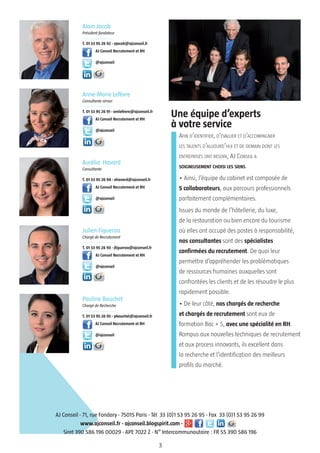 3
Alain Jacob
Président fondateur
T. 01 53 95 26 92 - ajacob@ajconseil.fr
AJ Conseil Recrutement et RH
@ajconseil
Anne-Marie Lefèvre
Consultante sénior
T. 01 53 95 26 91 - amlefevre@ajconseil.fr
AJ Conseil Recrutement et RH
@ajconseil
Aurélia Havard
Consultante
T. 01 53 95 26 94 - ahavard@ajconseil.fr
AJ Conseil Recrutement et RH
@ajconseil
Julien Figueroa
Chargé de Recrutement
T. 01 53 95 26 93 - jfigueroa@ajconseil.fr
AJ Conseil Recrutement et RH
@ajconseil
Pauline Bouchet
Chargé de Recherche
T. 01 53 95 26 95 - pbouchet@ajconseil.fr
AJ Conseil Recrutement et RH
@ajconseil
AFIN D’IDENTIFIER, D’ÉVALUER ET D’ACCOMPAGNER
LES TALENTS D’AUJOURD’HUI ET DE DEMAIN DONT LES
ENTREPRISES ONT BESOIN, AJ CONSEIL A
SOIGNEUSEMENT CHOISI LES SIENS.
• Ainsi, l’équipe du cabinet est composée de
5 collaborateurs, aux parcours professionnels
parfaitement complémentaires.
Issues du monde de l’hôtellerie, du luxe,
de la restauration ou bien encore du tourisme
où elles ont occupé des postes à responsabilité,
nos consultantes sont des spécialistes
confirmées du recrutement. De quoi leur
permettre d’appréhender les problématiques
de ressources humaines auxquelles sont
confrontées les clients et de les résoudre le plus
rapidement possible.
• De leur côté, nos chargés de recherche
et chargés de recrutement sont eux de
formation Bac + 5, avec une spécialité en RH.
Rompus aux nouvelles techniques de recrutement
et aux process innovants, ils excellent dans
la recherche et l’identification des meilleurs
profils du marché.
AJ Conseil - 71, rue Fondary - 75015 Paris - Tél 33 (0)1 53 95 26 95 - Fax 33 (0)1 53 95 26 99
www.ajconseil.fr - ajconseil.blogspirit.com -
Siret 390 586 196 00029 - APE 7022 Z - N° Intercommunautaire : FR 55 390 586 196
Une équipe d’experts
à votre service
 