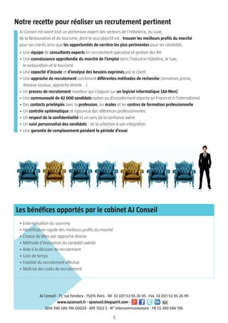 5
AJ Conseil est avant tout un partenaire expert des secteurs de l’Hôtellerie, du Luxe,
de la Restauration et du tourisme, dont le seul objectif est : trouver les meilleurs profils du marché
pour ses clients ainsi que les opportunités de carrière les plus pertinentes pour les candidats.
• Une équipe de consultants experts en recrutement spécialisé et gestion des RH
• Une connaissance approfondie du marché de l’emploi dans l’industrie hôtelière, le luxe,
la restauration et le tourisme
• Une capacité d’écoute et d’analyse des besoins exprimés par le client
• Une approche de recrutement combinant différentes méthodes de recherche (annonces presse,
réseaux sociaux, approche directe …)
• Un process de recrutement novateur qui s’appuie sur un logiciel informatique (Ad-Men)
• Une communauté de 42 000 candidats cadres ou d’encadrement répartie en France et à l’international
• Des contacts privilégiés avec la profession, les écoles et les centres de formation professionnelle
• Un contrôle systématique et rigoureux des références professionnelles
• Un respect de la confidentialité et un sens de la confiance avéré
• Un suivi personnalisé des candidats : de la sélection à son intégration
• Une garantie de remplacement pendant la période d’essai
• Externalisation du sourcing
• Identification rapide des meilleurs profils du marché
• Chasse de têtes par approche directe
• Méthode d'évaluation du candidat avérée
• Aide à la décision de recrutement
• Gain de temps
• Fiabilité du recrutement effectué
• Maîtrise des coûts de recrutement
AJ Conseil - 71, rue Fondary - 75015 Paris - Tél 33 (0)1 53 95 26 95 - Fax 33 (0)1 53 95 26 99
www.ajconseil.fr - ajconseil.blogspirit.com -
Siret 390 586 196 00029 - APE 7022 Z - N° Intercommunautaire : FR 55 390 586 196
Notre recette pour réaliser un recrutement pertinent
Les bénéfices apportés par le cabinet AJ Conseil
 
