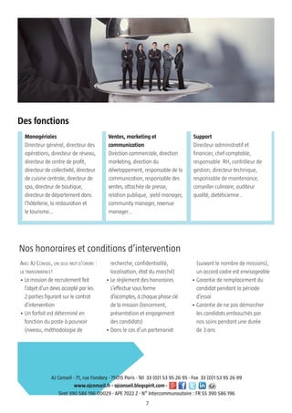 AVEC AJ CONSEIL, UN SEUL MOT D’ORDRE :
LA TRANSPARENCE!
• La mission de recrutement fait
l’objet d’un devis accepté par les
2 parties figurant sur le contrat
d’intervention
• Un forfait est déterminé en
fonction du poste à pourvoir
(niveau, méthodologie de
recherche, confidentialité,
localisation, état du marché)
• Le règlement des honoraires
s’effectue sous forme
d’acomptes, à chaque phase clé
de la mission (lancement,
présentation et engagement
des candidats)
• Dans le cas d’un partenariat
(suivant le nombre de missions),
un accord cadre est envisageable
• Garantie de remplacement du
candidat pendant la période
d’essai
• Garantie de ne pas démarcher
les candidats embauchés par
nos soins pendant une durée
de 3 ans
Managériales
Directeur général, directeur des
opérations, directeur de réseau,
directeur de centre de profit,
directeur de collectivité, directeur
de cuisine centrale, directeur de
spa, directeur de boutique,
directeur de département dans
l’hôtellerie, la restauration et
le tourisme...
7
AJ Conseil - 71, rue Fondary - 75015 Paris - Tél 33 (0)1 53 95 26 95 - Fax 33 (0)1 53 95 26 99
www.ajconseil.fr - ajconseil.blogspirit.com -
Siret 390 586 196 00029 - APE 7022 Z - N° Intercommunautaire : FR 55 390 586 196
Nos honoraires et conditions d’intervention
Des fonctions
Ventes, marketing et
communication
Direction commerciale, direction
marketing, direction du
développement, responsable de la
communication, responsable des
ventes, attachée de presse,
relation publique, yield manager,
community manager, revenue
manager…
Support
Directeur administratif et
financier, chef comptable,
responsable RH, contrôleur de
gestion, directeur technique,
responsable de maintenance,
conseiller culinaire, auditeur
qualité, dietéticienne…
 