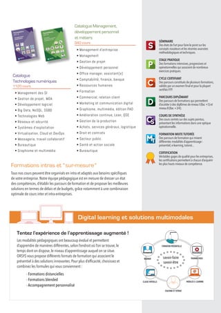 Formations intras et  sur-mesure 
Tous nos cours peuvent être organisés en intra et adaptés aux besoins spécifiques
de votre entreprise. Notre équipe pédagogique est en mesure de dresser un état
des compétences, d’établir les parcours de formation et de proposer les meilleures
solutions en termes de délais et de budgets, grâce notamment à une combinaison
optimale de cours inter et intra-entreprises.
					 Digital learning et solutions multimodales
Les modalités pédagogiques ont beaucoup évolué et permettent
d’apprendre de manières différentes, selon l’endroit où l’on se trouve, le
temps dont on dispose, le niveau d’apprentissage auquel on se situe.
ORSYS vous propose différents formats de formation qui associent le
présentiel à des solutions innovantes. Pour plus d’efficacité, choisissez et
combinez les formules qui vous conviennent :
- Formations distancielles
- Formations blended
- Accompagnement personnalisé
Tentez l’expérience de l’apprentissage augmenté !
Catalogue Management,
développement personnel
et métiers
940 cours
• Management d’entreprise
• Management
• Gestion de projet
• Développement personnel
• Office manager, assistant(e)
• Comptabilité, finance, banque
• Ressources humaines
• Formation
• Commercial, relation client
• Marketing et communication digital
• Graphisme, multimédia, édition PAO
• Amélioration continue, Lean, QSE
• Gestion de la production
• Achats, services généraux, logistique
• Droit et contrats
• Secteur public
• Santé et action sociale
• Bureautique
Catalogue
Technologies numériques
1120 cours
• Management des SI
• Gestion de projet,  MOA
• Développement logiciel
• Big Data, NoSQL, SGBD
• Technologies Web
• Réseaux et sécurité
• Systèmes d’exploitation
• Virtualisation, Cloud et DevOps
• Messagerie, travail collaboratif
• Bureautique
• Graphisme et multimédia
savoir-faire
savoir-être
MODULES E-LEARNING
WEBINAR
CLASSE VIRTUELLE
FORMATION PRÉSENTIELLE
TRAINING VIDEO
COACHING ET TUTORAT
SÉMINAIRE
Des états de l’art pour faire le point sur les
concepts novateurs et les récentes avancées
méthodologiques et techniques.
STAGE PRATIQUE
Des formations intensives,progressives et
opérationnelles qui associent de nombreux
exercices pratiques.
CYCLE CERTIFIANT
Des parcours constitués de plusieurs formations,
validés par un examen final et pour la plupart
certifiés FFP.
PARCOURS DIPLÔMANT
Des parcours de formations qui permettent
d’accéder à des diplômesdeniveauI(Bac+5)et
niveauII(Bac+3/4).
COURS DE SYNTHÈSE
Des cours centrés sur des sujets pointus,
présentant les informations dans une optique
opérationnelle.
FORMATION MIXTE TUTORÉE
Des parcours de formation qui mixent
différentes modalités d’apprentissage :
présentiel,e-learning,tutorat...
CERTIFICATION
Véritables gages de qualité pour les entreprises,
les certifications permettent à chacun d’acquérir
les plus hauts niveaux de compétence.
 