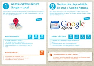 1
              Google Adresse devient
                                                                                2
                                                                                            Gestion des disponibilités
              Google + Local                                                                en ligne > Google Agenda
Vous souhaitez accroître le référencement de votre entreprise sur internet ?   Vous voulez découvrir un outil vous permettant à la fois de gérer votre
Que vous ayez ou non votre propre site web, la première chose à faire est      planning de disponibilités en ligne et de l’intégrer dans un site web, Google
de créer votre Google Adresse !                                                Agenda est fait pour vous!


                                                                                                                                                 2h00
                                                               2h30




   Ateliers débutants                           08        08         19           Ateliers débutants                08         18         05         22
                                               OCT.      NOV.       NOV.                                           OCT.       OCT.       NOV.       NOV.
   > Google, comment ça marche ?                                                  > Pourquoi est-il important d’afficher ses dispos en
   > La Google Adresse, à quoi ça sert ?                      S’inscrire          ligne ?                                                     S’inscrire
   > Comment créer et optimiser sa Google Adresse ?                               > Comment créer et gérer son Google Agenda ?                en ligne
                                                              en ligne
   > Ma Google Adresse est créée, qu’est-ce que j’en                              > Comment intégrer votre agenda dans un site web ?
   fais ?




   Ateliers avancés*                                                  11
                                                                     OCT.            *Note sur les ateliers de niveau « avancé »
   > Découverte des évolutions 2012.
   > Echanges et retours d’expérience sur votre              S’inscrire              Les ateliers de niveau « avancé » sont réservés aux personnes ayant
                                                                                     déjà pris part à un atelier sur le même thème.
   Google Adresse depuis sa création.                        en ligne
 