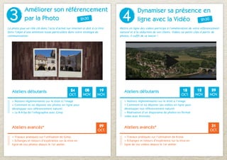 3
             Améliorer son référencement
                                                                                 4
                                                                                             Dynamiser sa présence en
             par la Photo       2h30                                                         ligne avec la Vidéo  2h30

La photo joue un rôle clé dans l’acte d’achat sur internet et doit à ce titre   Mettre en ligne des vidéos participe à l’amélioration de votre référencement
faire l’objet d’une attention toute particulière dans votre stratégie de        naturel et à la séduction de vos clients. Vidéos ou petits clips à partir de
communication.                                                                  photos, il suffit de se lancer !




   Ateliers débutants                             24         08          19        Ateliers débutants                           18        12         29
                                                 OCT.       NOV.        NOV.                                                   OCT.      NOV.       NOV.
   > Notions réglementaires sur le droit à l’image                                 > Notions réglementaires sur le droit à l’image
   > Comment et où déposer ses photos en ligne pour              S’inscrire        > Comment et où déposer ses vidéos en ligne pour           S’inscrire
   développer son référencement naturel.                         en ligne          développer son référencement naturel.                      en ligne
   > Le B-A-ba de l’infographie avec Gimp.                                         > Réalisation d’un diaporama de photos en format
                                                                                   vidéo avec Animoto.



   Ateliers avancés*                                                     29        Ateliers avancés*                                                  31
                                                                        OCT.                                                                         OCT.
   > Travaux pratiques sur l’utilisation de Gimp.                                  > Travaux pratiques sur l’utilisation de Kizoa.
                                                                S’inscrire                                                                   S’inscrire
   > Echanges et retours d’expérience sur la mise en                               > Echanges et retours d’expérience sur la mise en
   ligne de vos photos depuis le 1er atelier.                   en ligne           ligne de vos vidéos depuis le 1er atelier.                en ligne
 