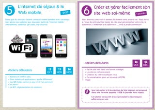 5
              L’internet de séjour & le
                                                                          6
                                                                                      Créer et gérer facilement son
              Web mobile              2h30                                            site web soi-même 1 journée
Parce que les touristes restent connectés même pendant leurs vacances,   Vous pourrez concevoir et animer facilement votre propre site. Vous aurez
vous devez vous adapter aux nouveaux outils de l’internet mobile :       à l’issue de cette journée toutes les clés pour personnaliser votre site, le
smartphones, tablettes, QR codes, wifi sécurisé.                         dynamiser, l’alimenter et le référencer..., bref le professionnaliser!




                                                                            Ateliers débutants                                      26          06
                                                                                                                                   OCT.        DÉC.

   Ateliers débutants                           15        15       26       > Pas de site web sans une bonne stratégie.
                                               OCT.      NOV.     NOV.      > Les clés du référencement.                                S’inscrire
                                                                            > Création du site en quelques clics.
   > Notions et chiffres clés.
                                                                                                                                        en ligne
                                                                            > Personnalisation pour un site web à VOTRE
   > Sites mobiles et applications, quelle différence?                      image.
                                                            S’inscrire
   > Les QR Codes, qu’est ce que c’est ? et comment
   s’en servir?
                                                            en ligne
   > Le Wifi, règlementation et solutions.
                                                                                    Seul cet atelier n°6 de création de Site Internet est proposé
                                                                                    dans une formule payante (100€ la journée hors repas).

                                                                                   Cet atelier est ouvert à tous prestataires touristiques
                                                                                   adhérents ou non.
 