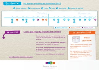 En résumé               Les ateliers numériques d’automne 2012

          1   Google Adresses   2   Google Agenda    3     Photo   4   Vidéo    5       Web mobile    6    Création de site Web


                                             Octobre                                                                   Novembre
      8       11       15 18           24    26       29     31            5        8        12       15        19       22       26      29         6
      1       1        5    2          3     6        3      4             2        1         4       5         1         2       5       4          6
      2                     4                                                       3                           3

                                                                                 Ateliers débutants         Ateliers avancés      Ateliers payants



 Re ssources             Le site des Pros du Tourisme est en ligne                                             11 Décembre 2012
                                            Ce site a pour but de vous accompagner dans
                                            votre vie de professionnel du tourisme du Pays de                                    Notez
                                            Bergerac.
                                                                                                                               cette date!
                                            Site ressource, il se veut dynamique et intéractif
                                            pour répondre au mieux à vos attentes.                         > Nous vous donnons rendez-vous
                                                                                                           pour une journée consacrée au
                                            Actus, veille, règlementation ou encore e-tourisme             e-tourisme.
                                            & contenus multimedia, nous enrichirons ce site
                                            au fur et à mesure de nos actions.                             Des spécialistes du web touristique
                                                                                                           vous donneront les clés pour
                                            Ce site est votre outil. Découvrez-le! Adoptez-le!             développer vos relations clients
                                                                                                           via internet et ainsi améliorer votre
   www.bergerac-tourisme-pro.com
                                                                                                           compétitivité.
 