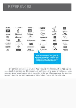 RÉFÉRENCES
	 De par nos expériences (plus de 400 produits développés), et de nos experti-
ses, allant du concept au développement technique, ainsi qu’au prototypage, nous
pouvons vous accompagner dans votre démarche de développement de nouveau
produit, renforcer votre compétitivité et votre différenciation sur vos marchés.
	 Nous vous encourageons à visiter notre site www.axone-design.com, afin de
vous rendre compte des outils et de la multitude des problématiques que nous som-
mes amenés à traiter, ainsi que de la diversité des secteurs d’activité dans lesquels
nous oeuvrons, de l’équipement médical, sportif, urbain, domestique, industriel.., et
cela quelque soient la technologie ou les matériaux mis en œuvre.
Nous oeuvrons pour tous types de
secteurs, équipement médical, spor-
tif, domestique, high tech, urbain,
industriel, mobilier, transports ...
 