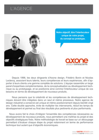 L’AGENCE
	 Depuis 1996, les deux dirigeants d’Axone design, Frédéric Bonin et Nicolas
Leclercq, associent leurs talents, leurs compétences et leurs expériences, afin d’ap-
porter à leurs clients une gamme complète de solutions. L’équipe rassemble un large
panel d’expertises complémentaires, de la conceptualisation au développement tech-
nique ou au prototypage, et se positionne ainsi comme l’interlocuteur unique de vos
besoins en terme de développement de nouveaux produits.
	 Nous pensons que la créativité et les compétences de développement tech-
niques doivent être intégrées dans un seul et même processus. Notre agence de
design industriel a conservé cet unique et même positionnement depuis bientôt vingt
ans. Cette double approche, évite de multiplier les intervenants, réduit les temps de
développement et permet au final des résultats plus pertinents et plus performants.
Nous avons fait le choix d’intégrer l’ensemble des compétences nécessaires au
développement de nouveaux produits, nous permettant une maîtrise du projet et des
objectifs stratégiques fixés. Notre méthodologie de travail se base sur un découpage
permettant d’évaluer chaque étape du projet notamment en terme de performance
technique tout autant que d’objectifs économiques.
Notre objectif, être l’interlocuteur
unique de votre projet,
du concept au prototype.
 