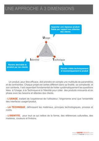 Un produit, pour être efficace, doit prendre en compte une multitude de paramètres
et de contraintes. Chaque projet est certes différent dans sa finalité, sa complexité, et
son contexte, il est cependant fondamental de traiter systématiquement les questions
liées à l’Usage, à la Technique et à l’Identité pour créer des produits innovants et en
phase avec les besoins et attentes des clients.
- L’USAGE, traitant de l’expérience de l’utilisateur, l’ergonomie ainsi que l’ensemble
des interfaces usager/produit,
- LA TECHNIQUE, définissant les matériaux, principes technologiques, process et
coûts,
- L’IDENTITE, pour tout ce qui relève de la forme, des références culturelles, des
matières, couleurs et finitions.
Usage
Identité Technique
UNE APPROCHE À 3 DIMENSIONS
Rendre désirable le
produit par les clients
Apporter une réponse produit
fiable par rapport aux attentes
des clients
Rendre viable techniquement
et économiquement le produit
 