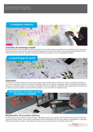 EXPERTISES
Animation de workshops créatifs
Chacun d’entre nous est créatif, à partir du moment où il est placé dans un contexte où son potentiel peut s’exprimer.
Nous proposons à nos clients qui le souhaitent d’organiser en amont des études, des brainstorming encadrés et ani-
més par nos soins, afin de recueillir une grande diversité de points de vue et d’expertises métiers.
Exploration
Trouver de nouvelles solutions alors que les contraintes de toutes sortes ne font que croître, nécessite d’investiguer
un nombre important d’options, et surtout d’identifier celles qui ont été peu explorées. Aussi la quantité des pistes trai-
tées est un véritable facteur clé de succès, permettant d’ouvrir la réflexion, d’identifier des opportunités d’innovation et
au final de pouvoir proposer une diversité de solutions, et au final offrir un véritable choix.
Modélisation 3D et rendus réalistes
Il convient de pouvoir valider au plus tôt parmi différentes options d’un projet, afin de faire les bons choix et éviter les
investissements inutiles. Les outils de modélisation et de visualisation 3D que nous utilisons permettent de visualiser
différentes solutions, options, sous différents points de vue, de les évaluer et d’opérer à des choix.
L’intelligence collective
La quantité gage de qualité
Des décisions concrètes sur des
visualisations détaillées
 