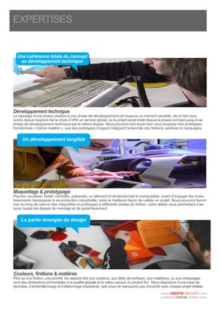EXPERTISES
Développement technique
Le passage d’une phase créative à une phase de développement est toujours un moment sensible, de ce fait nous
avons depuis toujours fait le choix d’offrir un service global, où le projet serait traité depuis la phase concept jusqu’à sa
phase de développement technique par la même équipe. Nous pouvons tout aussi bien vous proposer des prototypes
fonctionnels « bonne matière », que des prototypes d’aspect intégrant l’ensemble des finitions, peinture et marquages.
Maquettage & prototypage
Pouvoir visualiser, tester, contrôler, présenter, un élément tri-dimensionnel et manipulable, avant d’engager les inves-
tissements nécessaires à sa production industrielle, reste la meilleure façon de valider un projet. Nous pouvons fournir
tout au long de celui-ci des maquettes et prototypes à différents stades de finition, notre atelier nous permettant d’as-
surer toutes les étapes de montage et de parachèvement.
Couleurs, finitions & matières
Plus qu’une finition, une priorité. les aspects liés aux couleurs, aux états de surfaces, aux matériaux, ou aux marquages
sont des dimensions primordiales à la qualité globale et la valeur perçue du produit fini. Nous disposons d’une base de
données, d’échantillonnage et d’étalonnage importante, que nous ne manquons pas d’enrichir avec chaque projet réalisé.
Une cohérence totale du concept
au développement technique
Un développement tangible
La partie émergée du design
 