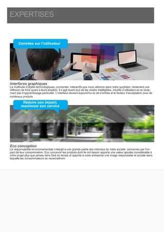 EXPERTISES
Interfaces graphiques
La multitude d’objets technologiques, connectés, interactifs que nous utilisons dans notre quotidien, réclament une
réflexion de fond quant à leurs emplois. Il s’agit avant tout de les rendre intelligibles, intuitifs d’utilisation et ne récla-
mant pas d’apprentissage particulier. L’interface devient aujourd’hui la clé d’entrée et le facteur d’acceptation pour de
nombreux produits.
Eco conception
La responsabilité environnementale s’élargit à une grande partie des individus de notre société, concernés par l’im-
pact de leur consommation. Eco concevoir les produits dont ils ont besoin apporte une valeur ajoutée considérable à
votre projet plus que jamais dans l’ère du temps et apporte à votre entreprise une image responsable et sociale dans
laquelle les consommateurs se reconnaîtront.
Centrées sur l’utilisateur
Réduire son impact,
maximiser son service
 