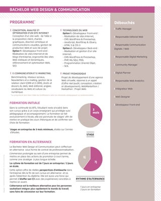 Traffic Manager
Responsable Editorial Web
Responsable Communication
Digitale / Web
Responsable Digital Marketing
Community Manager
Digital Planner
Responsable Web Analytics
Intégrateur Web
Web Designer
Développeur Front-end
Débouchés
BACHELOR WEB DESIGN  COMMUNICATION
FORMATION EN ALTERNANCE
Le Bachelor Web Design et Communication peut s’effectuer
en alternance sous forme de contrat de professionnalisation.
L’immersion prolongée au sein d’une entreprise permet de
mettre en place des actions de promotion à court terme,
comme une stratégie à plus longue échelle.
Le rythme de formation est de 7 jours en entreprise / 3 jours
en école.
Cette option offre de réelles perspectives d’embauche dans
l’entreprise dès la fin de son cursus en alternance et ce,
après l’obtention du diplôme. Elle est aussi une force qui
permet d’étoffer son CV avec des expériences concrètes à
mettre en avant.
L’alternance est la meilleure alternative pour les personnes
souhaitant intégrer plus rapidement le monde du travail,
sans faire de concession sur leur formation.
FORMATION INITIALE
Dans la continuité du BTS, l’étudiant reste encadré dans
son cursus grâce à un corps enseignant qui privilégie suivi
pédagogique et accompagnement. La formation se fait
exclusivement à l’école, elle est ponctuée de stages*
afin de
mettre en pratique les cours théoriques et de confirmer son
choix de formation.
*
stages en entreprise de 3 mois minimum, étalée sur l’année
d’études.
7 jours en entreprise
3 jours en formation
RYTHME D’ALTERNANCE
7j
3j
STAGE
3
mois
PROGRAMME*
CONCEPTION, ANALYSE ET
OPTIMISATION D’UN SITE INTERNET
Conception d’un site web : de l’idée à
la proposition client, chartes
graphiques, direction artistique et
communications visuelles, gestion de
production Web et suivi de projet.
Option 1 : Développeur Front-end :
Réalisation de sites Internet et de
blogs d’entreprise, ergonomie des sites
Web statiques et dynamiques,
référencement et optimisation Web,
SEO.
E-COMMUNICATION ET E-MARKETING
Benchmarking, réseaux sociaux,
Newsletters et e-mailing, gestion de la
relation client (CRM et E-CRM), droits et
devoirs du Web, Web éditorial, anglais:
vocabulaire du Web et culture du
numérique.
TECHNOLOGIES DU WEB
Option 1 : Développeur Front-end :
- Réalisation de sites Internet,
- CMS WordPress  Prestashop,
- JavaScript, BootStrap  JQuery,
- HTML 5  CSS 3.
Option 2 : Développeur Back-end :
- Réalisation et gestion d’un site
Internet,
- CMS WordPress  Prestashop,
- PHP, My SQLI, PDO,
- Programmation Orienté Objet,
- SEA.
PROJET PEDAGOGIQUE
Projet de développement d’une agence
Web virtuelle, réponse à un appel
d’offre réel (audit, conception, création
et dévelopement), WebMarkethon /
Hackathon : Projet Web.
*Le programme peut faire l’objet de modifications selon les nécessités pédagogiques ou professionnelles.
//ENSEIGNEMENTSUPÉRIEURPRIVÉ-RCSParisB329224562
 